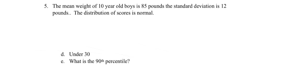 5. The mean weight of 10 year old boys is 85 pounds the standard deviation is 12
pounds.. The distribution of scores is normal.
d. Under 30
e. What is the 90th percentile?
