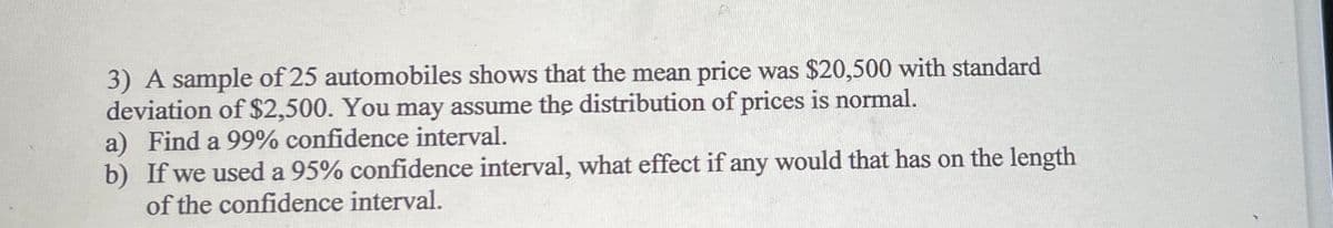 3) A sample of 25 automobiles shows that the mean price was $20,500 with standard
deviation of $2,500. You may assume the distribution of prices is normal.
a) Find a 99% confidence interval.
b) If we used a 95% confidence interval, what effect if any would that has on the length
of the confidence interval.
