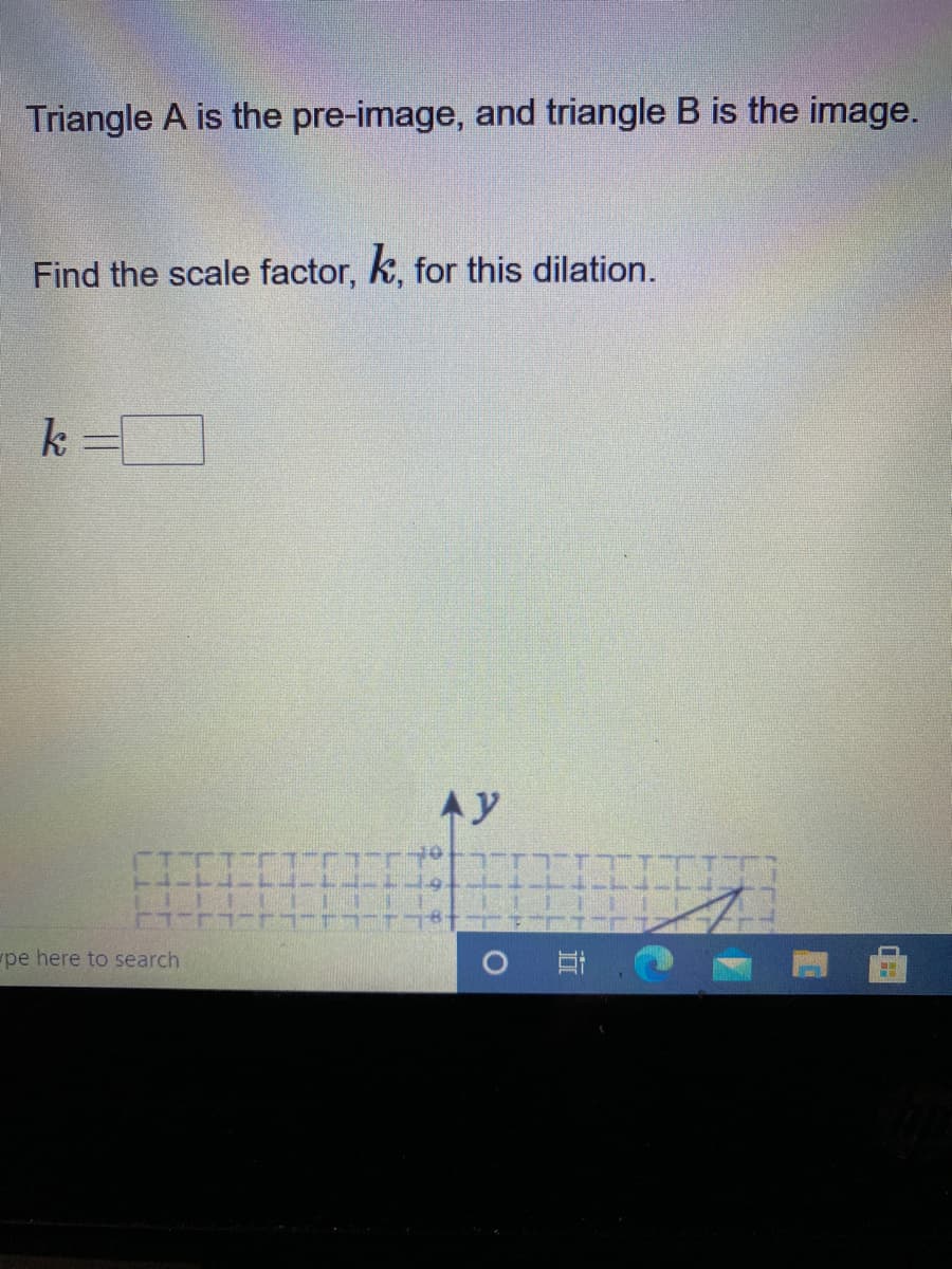 Triangle A is the pre-image, and triangle B is the image.
Find the scale factor, k, for this dilation.
k =D
Ay
pe here to search
耳,0
