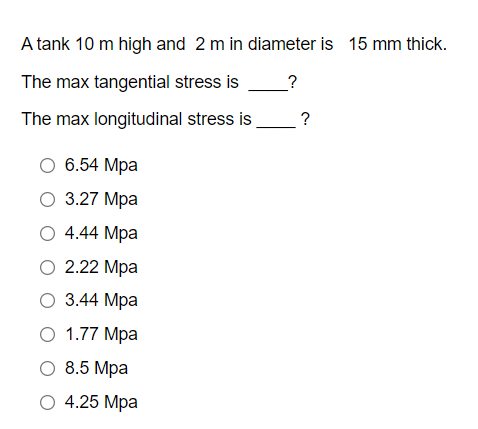 A tank 10 m high and 2 m in diameter is 15 mm thick.
The max tangential stress is
?
The max longitudinal stress is
O 6.54 Mpa
O 3.27 Mpa
O 4.44 Mpa
O 2.22 Mpa
O 3.44 Mpa
O 1.77 Mpa
O 8.5 Mpa
O 4.25 Mpa
?