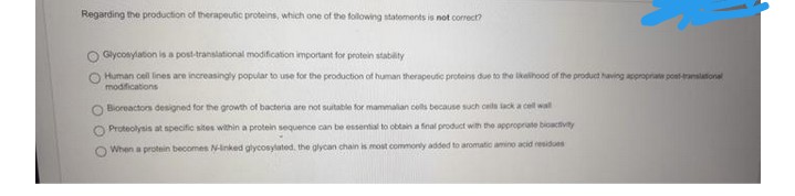 Regarding the production of therapeutic proteins, which one of the following statements is not correct?
Glycosylation is a post-translational modification important for protein stability
Human cell lines are increasingly popular to use for the production of human therapeutic proteins due to the likelihood of the product having appropriate post-translational
modifications
Bioreactors designed for the growth of bacteria are not suitable for mammalian cells because such cells lack a cell wall
O Proteolysis at specific sites within a protein sequence can be essential to obtain a final product with the appropriate bioactivity
When a protein becomes N-linked glycosylated, the glycan chain is most commonly added to aromatic amino acid residues