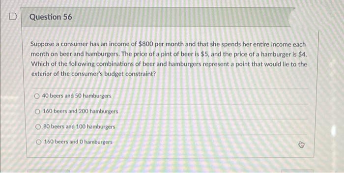 Question 56
Suppose a consumer has an income of $800 per month and that she spends her entire income each
month on beer and hamburgers. The price of a pint of beer is $5, and the price of a hamburger is $4.
Which of the following combinations of beer and hamburgers represent a point that would lie to the
exterior of the consumer's budget constraint?
O 40 beers and 50 hamburgers
O 160 beers and 200 hamburgers
O 80 beers and 100 hamburgers
O 160 beers and 0 hamburgers
D