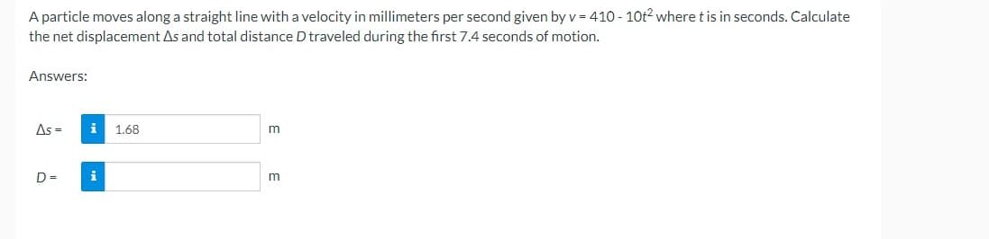 A particle moves along a straight line with a velocity in millimeters per second given by v = 410 - 10t? where tis in seconds. Calculate
the net displacement As and total distance D traveled during the first 7.4 seconds of motion.
Answers:
As =
i
1.68
D =
i
