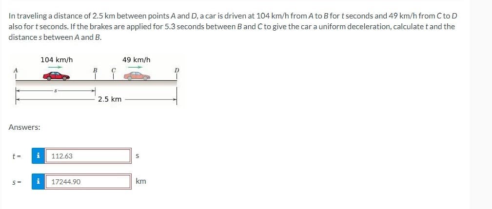 In traveling a distance of 2.5 km between points A and D, a car is driven at 104 km/h from A to B for t seconds and 49 km/h from Cto D
also for t seconds. If the brakes are applied for 5.3 seconds between Band C to give the car a uniform deceleration, calculate t and the
distance s between A and B.
104 km/h
49 km/h
2.5 km
Answers:
i
112.63
i
17244.90
km

