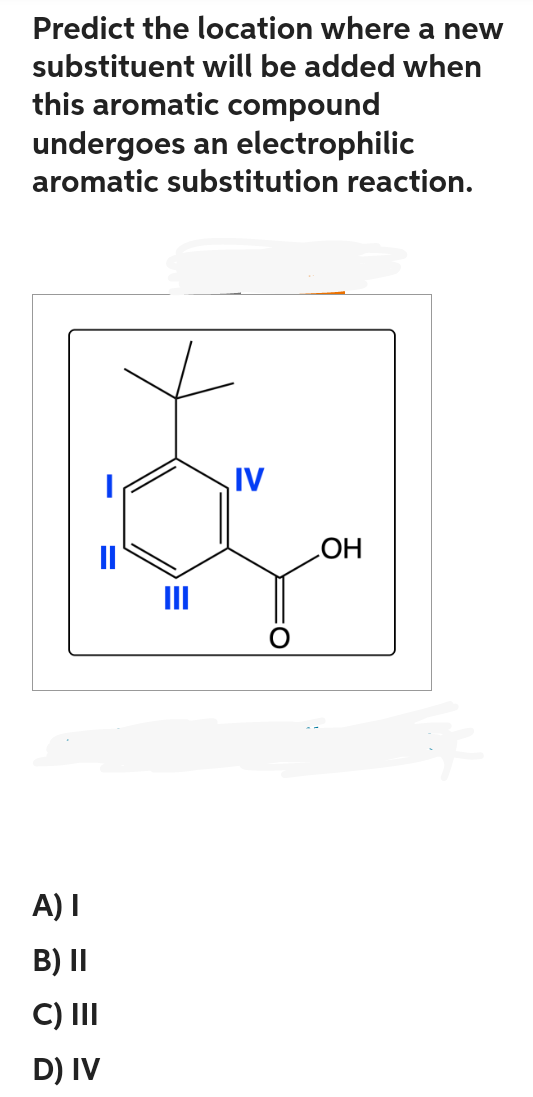 Predict the location where a new
substituent will be added when
this aromatic compound
undergoes an electrophilic
aromatic substitution reaction.
=
A) I
B) II
C) III
D) IV
IV
OH