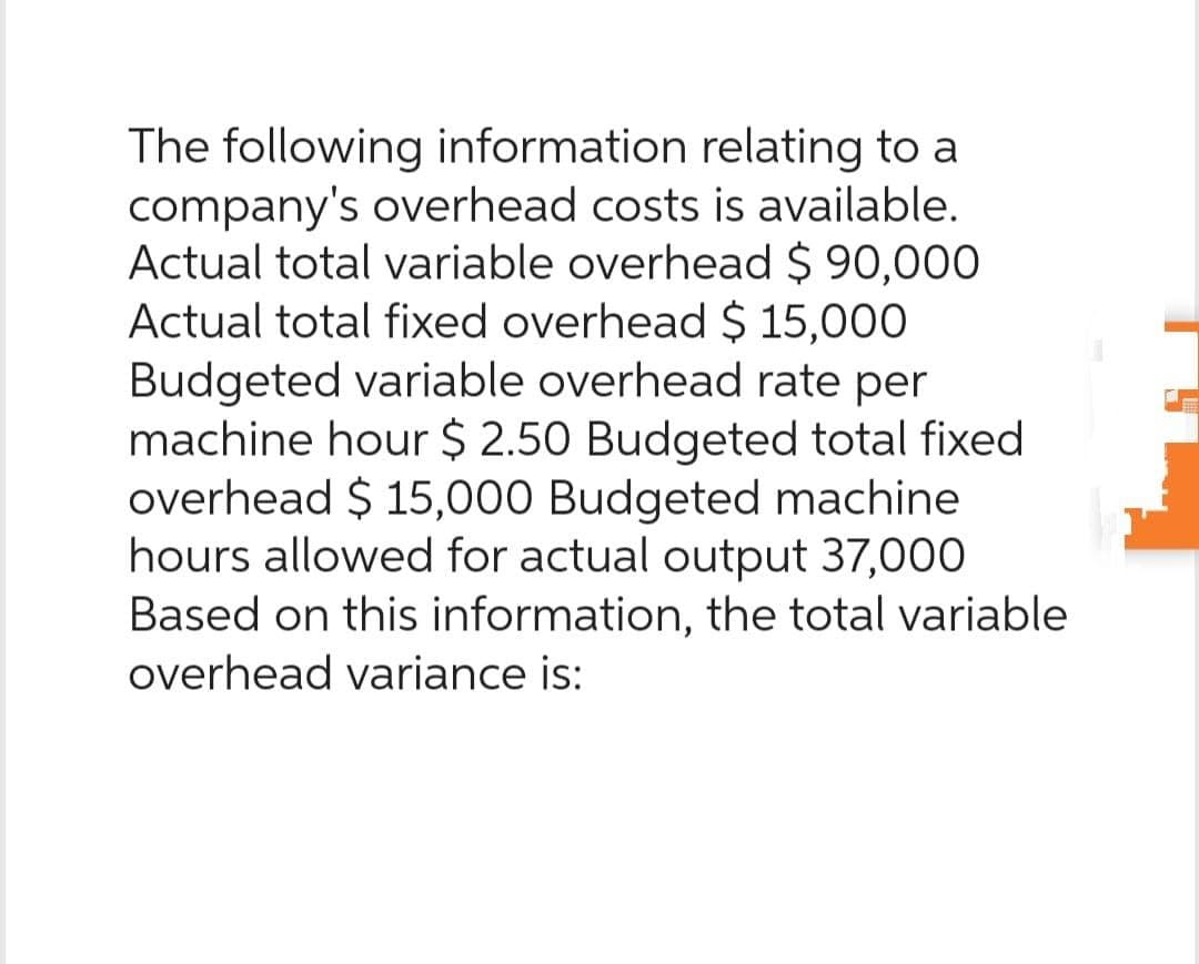 The following information relating to a
company's overhead costs is available.
Actual total variable overhead $ 90,000
Actual total fixed overhead $ 15,000
Budgeted variable overhead rate per
machine hour $ 2.50 Budgeted total fixed
overhead $15,000 Budgeted machine
hours allowed for actual output 37,000
Based on this information, the total variable
overhead variance is: