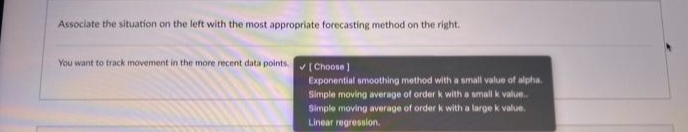 Associate the situation on the left with the most appropriate forecasting method on the right.
You want to track movement in the more recent data points. ✔ [Choose)
Exponential smoothing method with a small value of alpha.
Simple moving average of order k with a small k value..
Simple moving average of order k with a large k value.
Linear regression.