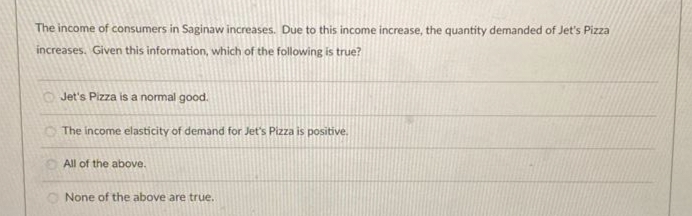 The income of consumers in Saginaw increases. Due to this income increase, the quantity demanded of Jet's Pizza
increases. Given this information, which of the following is true?
Jet's Pizza is a normal good.
The income elasticity of demand for Jet's Pizza is positive.
All of the above.
None of the above are true..
