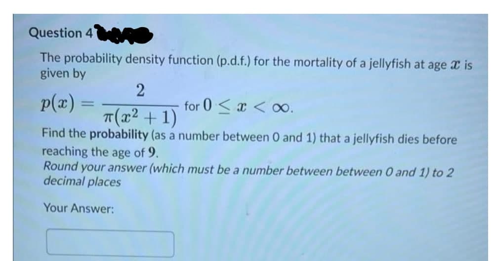 Question 4
The probability density function (p.d.f.) for the mortality of a jellyfish at age x is
given by
p(æ) =
2
for 0 <x < oo.
T(x² + 1)
Find the probability (as a number between 0 and 1) that a jellyfish dies before
reaching the age of 9.
Round your answer (which must be a number between between 0 and 1) to 2
decimal places
Your Answer:
