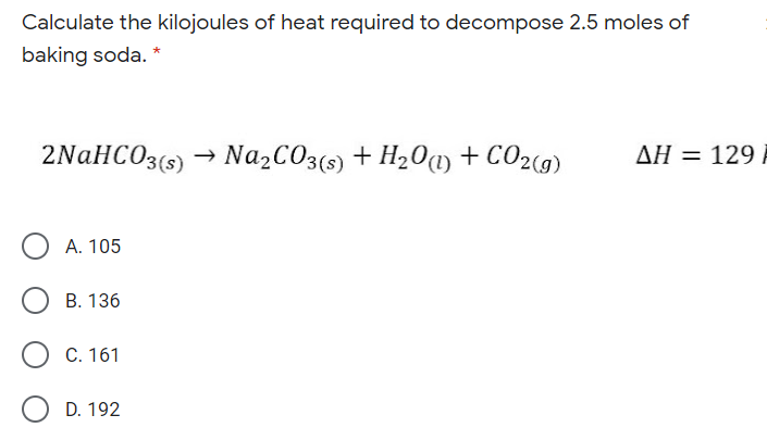Calculate the kilojoules of heat required to decompose 2.5 moles of
baking soda.
2NaHCO3(5) → Na2CO3(s) + H20) + CO2(9)
AH = 129
А. 105
В. 136
C. 161
D. 192
