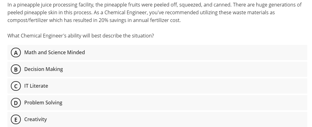 In a pineapple juice processing facility, the pineapple fruits were peeled off, squeezed, and canned. There are huge generations of
peeled pineapple skin in this process. As a Chemical Engineer, you've recommended utilizing these waste materials as
compost/fertilizer which has resulted in 20% savings in annual fertilizer cost.
What Chemical Engineer's ability will best describe the situation?
A) Math and Science Minded
B) Decision Making
IT Literate
D Problem Solving
E Creativity
