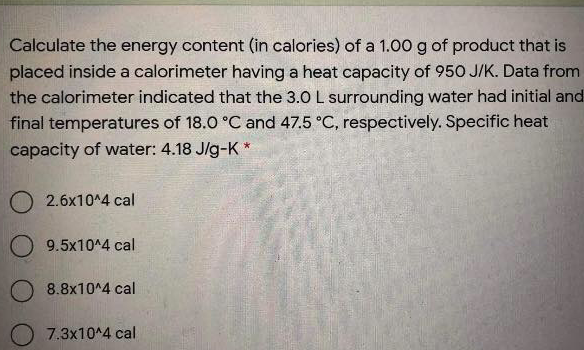 Calculate the energy content (in calories) of a 1.00 g of product that is
placed inside a calorimeter having a heat capacity of 950 J/K. Data from
the calorimeter indicated that the 3.0 L surrounding water had initial and
final temperatures of 18.0 °C and 47.5 °C, respectively. Specific heat
capacity of water: 4.18 J/g-K *
O 2.6x10^4 cal
O 9.5x10^4 cal
O 8.8x10^4 cal
7.3x10^4 cal

