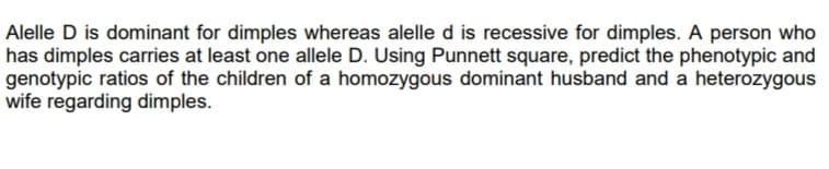 Alelle D is dominant for dimples whereas alelle d is recessive for dimples. A person who
has dimples carries at least one allele D. Using Punnett square, predict the phenotypic and
genotypic ratios of the children of a homozygous dominant husband and a heterozygous
wife regarding dimples.
