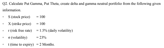 Q2. Calculate Put Gamma, Put Theta, create delta and gamma neutral portfolio from the following given
information.
S (stock price) = 100
X (strike price) = 100
I (risk free rate) = 1.5% (daily volatility)
o (volatility)
= 23%
t (time to expiry) =2 Months.

