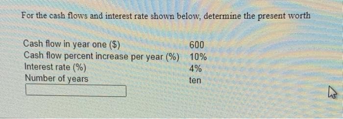 For the cash flows and interest rate shown below, determine the present worth
600
Cash flow in year one ($)
Cash flow percent increase per year (%) 10%
Interest rate (%)
4%
Number of
years
ten
