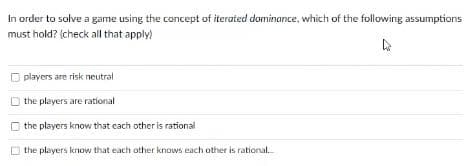 In order to solve a game using the concept of iterated dominance, which of the following assumptions
must hold? (check all that apply)
players are risk neutral
the players are rational
the players know that cach other is rational
the players know that each other knows each other is rational.
