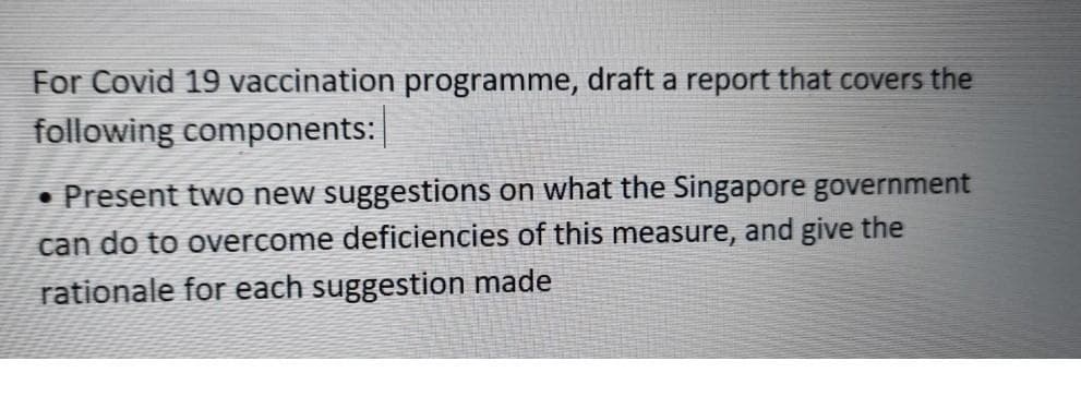 For Covid 19 vaccination programme, draft a report that covers the
following components: |
• Present two new suggestions on what the Singapore government
can do to overcome deficiencies of this measure, and give the
rationale for each suggestion made
