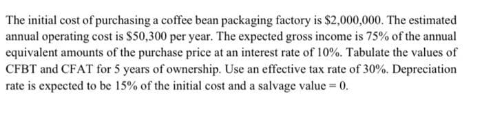 The initial cost of purchasing a coffee bean packaging factory is $2,000,000. The estimated
annual operating cost is $50,300 per year. The expected gross income is 75% of the annual
equivalent amounts of the purchase price at an interest rate of 10%. Tabulate the values of
CFBT and CFAT for 5 years of ownership. Use an effective tax rate of 30%. Depreciation
rate is expected to be 15% of the initial cost and a salvage value 0.
