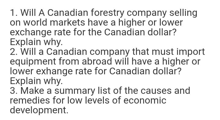 1. Will A Canadian forestry company selling
on world markets have a higher or lower
exchange rate for the Canadian dollar?
Explain why.
2. Will a Canadian company that must import
equipment from abroad will have a higher or
lower exhange rate for Canadian dollar?
Explain why.
3. Make a summary list of the causes and
remedies for low levels of economic
development.
