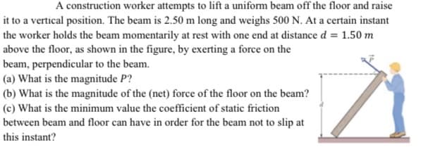 A construction worker attempts to lift a uniform beam off the floor and raise
it to a vertical position. The beam is 2.50 m long and weighs 500 N. At a certain instant
the worker holds the beam momentarily at rest with one end at distance d = 1.50 m
above the floor, as shown in the figure, by exerting a force on the
beam, perpendicular to the beam.
(a) What is the magnitude P?
(b) What is the magnitude of the (net) force of the floor on the beam?
(c) What is the minimum value the coefficient of static friction
between beam and floor can have in order for the beam not to slip at
this instant?