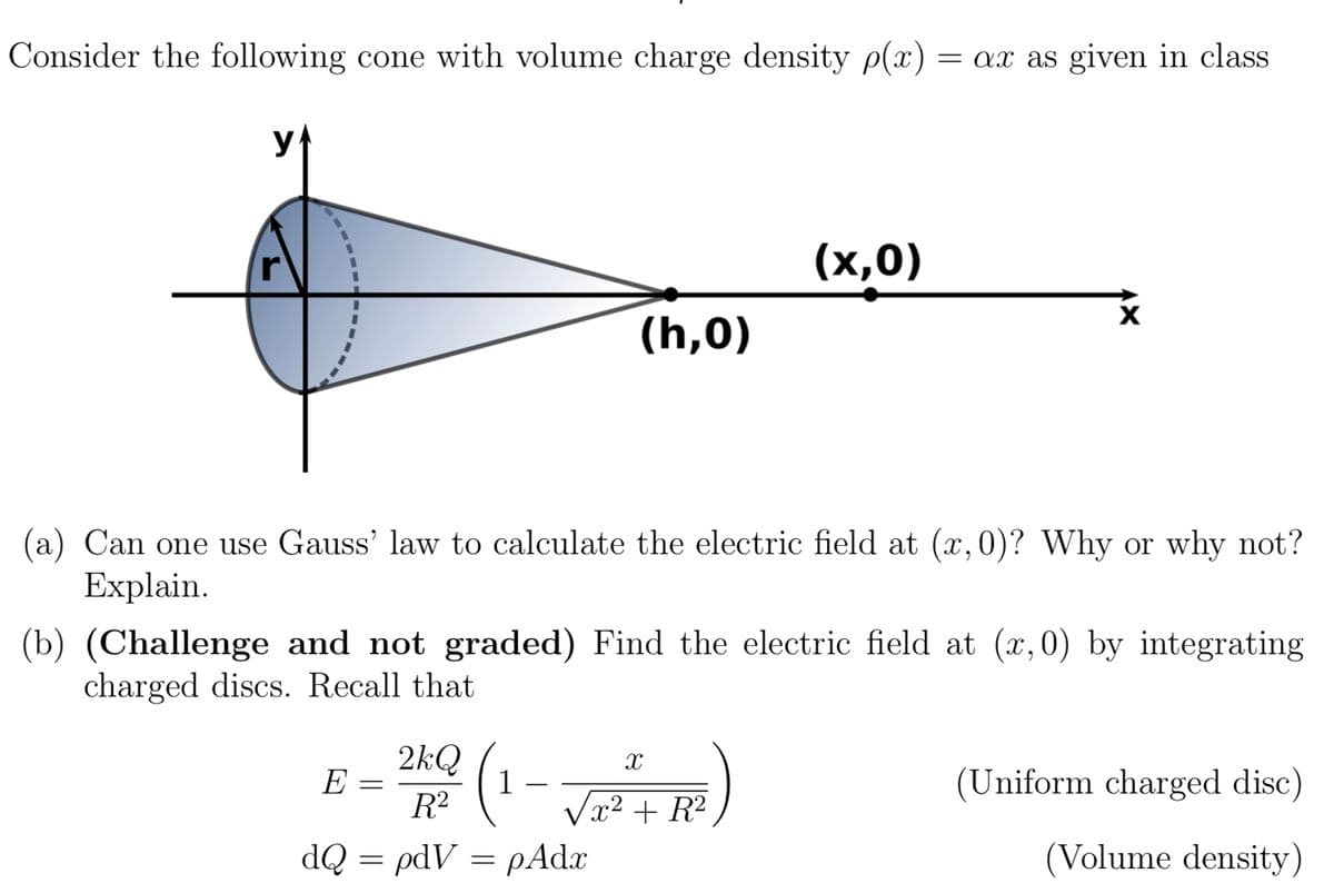 Consider the following cone with volume charge density p(x) = ax as given in class
y
E
(h,0)
(a) Can one use Gauss' law to calculate the electric field at (x, 0)? Why or why not?
Explain.
=
(b) (Challenge and not graded) Find the electric field at (x, 0) by integrating
charged discs. Recall that
(x,0)
2kQ² (1-√²²+R²)
dQ = pdVpAdx
X
(Uniform charged disc)
(Volume density)