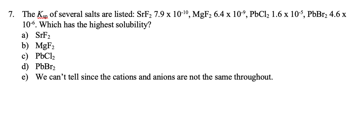 7. The K of several salts are listed: SRF2 7.9 x 10-1º, MgF2 6.4 x 10º, P6C12 1.6 x 10-5, PbBr2 4.6 x
10-6. Which has the highest solubility?
а) SrF>
b) MGF2
с) РЬС,
d) PЫBrz
e) We can't tell since the cations and anions are not the same throughout.
2
