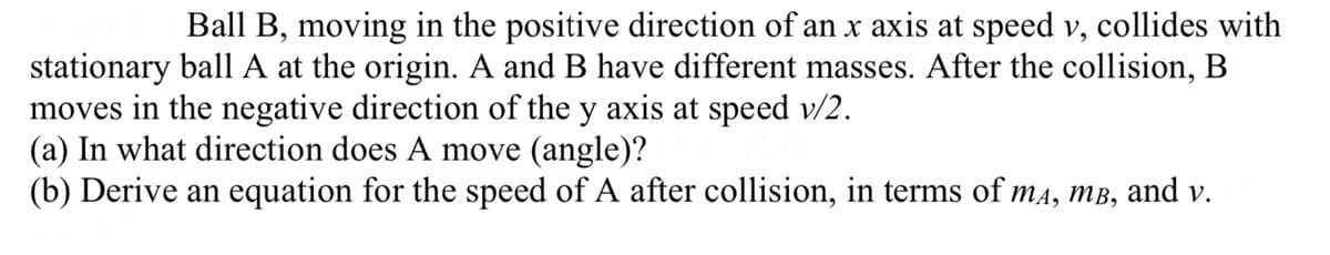 Ball B, moving in the positive direction of an x axis at speed v, collides with
stationary ball A at the origin. A and B have different masses. After the collision, B
moves in the negative direction of the y axis at speed v/2.
(a) In what direction does A move (angle)?
(b) Derive an equation for the speed of A after collision, in terms of mд, m³, and v.