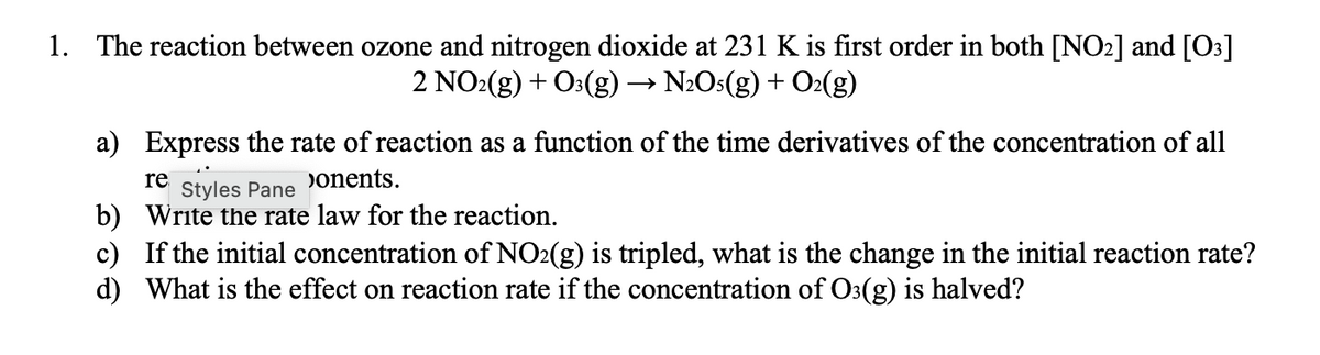 1. The reaction between ozone and nitrogen dioxide at 231 K is first order in both [NO2] and [O3]
2 NO:(g) + O3(g) → N2Os(g) + O2(g)
a) Express the rate of reaction as a function of the time derivatives of the concentration of all
re
Styles Pane
Donents.
b) Write the rate law for the reaction.
c) If the initial concentration of NO2(g) is tripled, what is the change in the initial reaction rate?
d) What is the effect on reaction rate if the concentration of O3(g) is halved?
