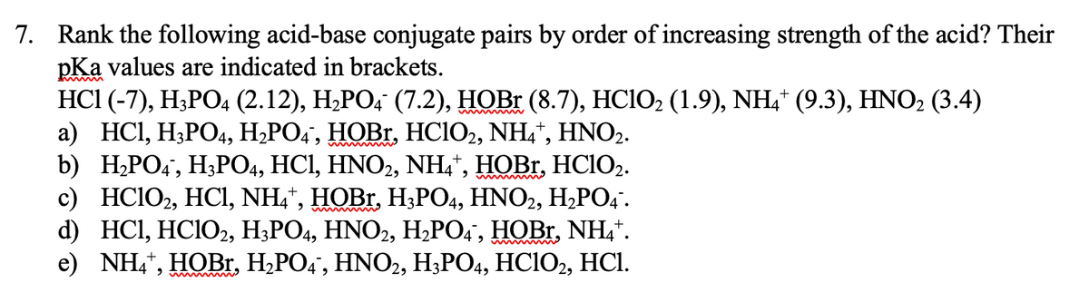7. Rank the following acid-base conjugate pairs by order of increasing strength of the acid? Their
pKa values are indicated in brackets.
HCI (-7), H;PO4 (2.12), H¿PO, (7.2), HOBR (8.7), HCIO2 (1.9), NH,* (9.3), HNO2 (3.4)
а) HCI, НРО4, H.РО+, НОBr, HCIO, NH4", HНNOZ.
b) Н.РО:, Н,РО, HCІ, HNOZ, NH4', НОBI. HCIO2.
с) НCIO, HC, NH+", HOBI, HРО, HNO2, H.РO:.
d) HCl, HCIO2, H3PO4, HNO2, H;PO4', HOBR, NH,*.
e) NH,*, HOB., H,PO4", HNO2, H;PO4, HCIO2,
HCl.
