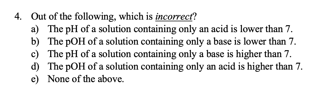 4. Out of the following, which is incorrect?
a) The pH of a solution containing only an acid is lower than 7.
b) The pOH of a solution containing only a base is lower than 7.
c) The pH of a solution containing only a base is higher than 7.
d) The pOH of a solution containing only an acid is higher than 7.
e) None of the above.
