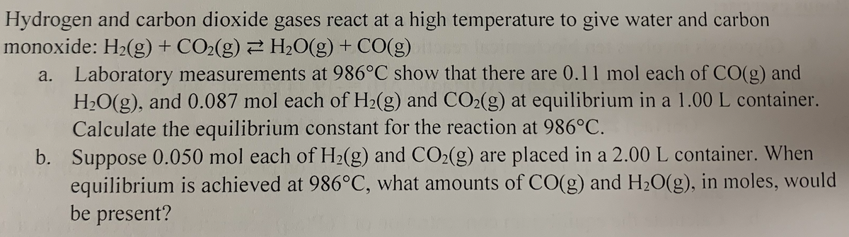 Hydrogen and carbon dioxide gases react at a high temperature to give water and carbon
monoxide: H2(g) + CO2(g) 2 H2O(g) + CO(g)
a. Laboratory measurements at 986°C show that there are 0.11 mol each of CO(g) and
H2O(g), and 0.087 mol each of H2(g) and CO2(g) at equilibrium in a 1.00 L container.
Calculate the equilibrium constant for the reaction at 986°C.
b. Suppose 0.050 mol each of H2(g) and CO2(g) are placed in a 2.00 L container. When
equilibrium is achieved at 986°C, what amounts of CO(g) and H20(g), in moles, would
be present?

