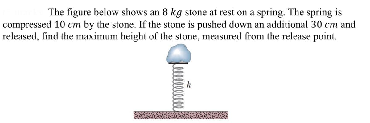 The figure below shows an 8 kg stone at rest on a spring. The spring is
compressed 10 cm by the stone. If the stone is pushed down an additional 30 cm and
released, find the maximum height of the stone, measured from the release point.
лиййше