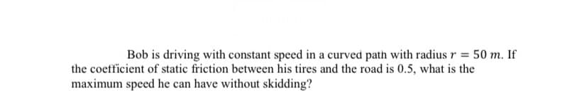 Bob is driving with constant speed in a curved path with radius r = 50 m. If
the coefficient of static friction between his tires and the road is 0.5, what is the
maximum speed he can have without skidding?