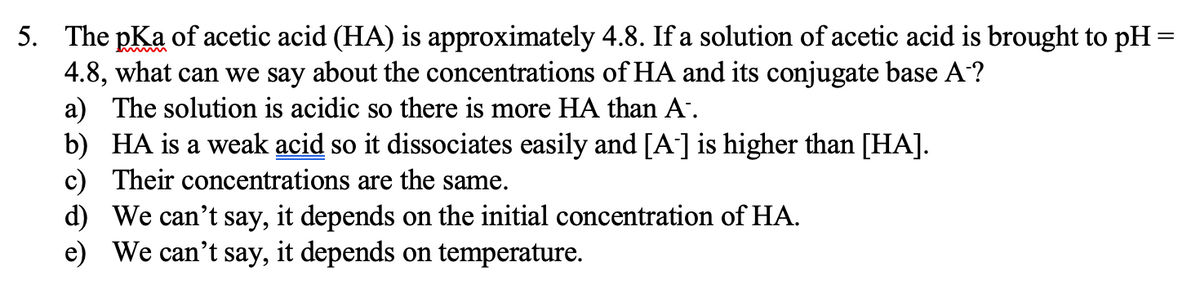 5. The pKa of acetic acid (HA) is approximately 4.8. If a solution of acetic acid is brought to pH=
4.8, what can we say about the concentrations of HA and its conjugate base A?
a) The solution is acidic so there is more HA than A.
b) HA is a weak acid so it dissociates easily and [A'] is higher than [HA].
c) Their concentrations are the same.
d) We can't say, it depends on the initial concentration of HA.
e) We can't say, it depends on temperature.
