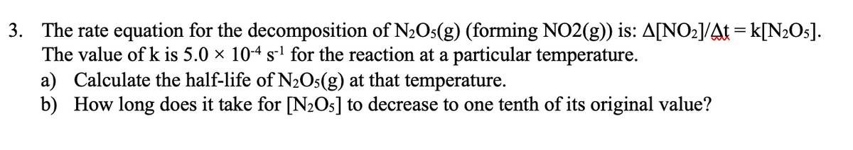 3. The rate equation for the decomposition of N2O5(g) (forming NO2(g)) is: A[NO2]/At = k[N2O5].
The value of k is 5.0 × 10-4 s-' for the reaction at a particular temperature.
a) Calculate the half-life of N2Os(g) at that temperature.
b) How long does it take for [N2O5] to decrease to one tenth of its original value?

