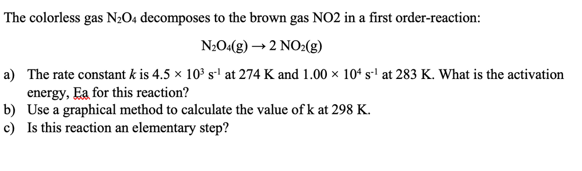 The colorless gas N2O4 decomposes to the brown gas NO2 in a first order-reaction:
N2O4(g) -
→2 NO2(g)
a) The rate constant k is 4.5 × 10³ s-' at 274 K and 1.00 × 104 s-l at 283 K. What is the activation
energy, Ea for this reaction?
b) Use a graphical method to calculate the value of k at 298 K.
c) Is this reaction an elementary step?
