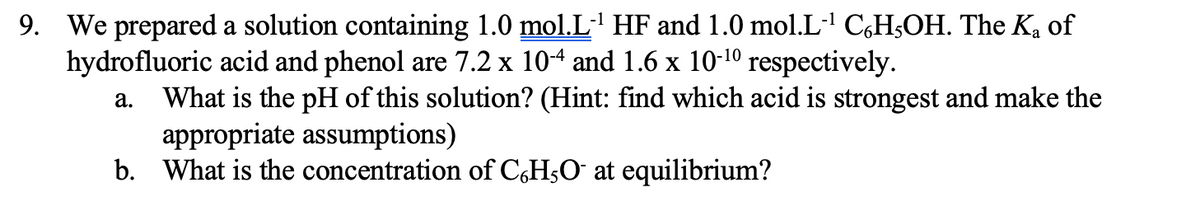 9. We prepared a solution containing 1.0 mol.L' HF and 1.0 mol.L·' C,H3OH. The K, of
hydrofluoric acid and phenol are 7.2 x 104 and 1.6 x 10-10
respectively.
What is the pH of this solution? (Hint: find which acid is strongest and make the
appropriate assumptions)
b. What is the concentration of C,H;O¯ at equilibrium?
а.
