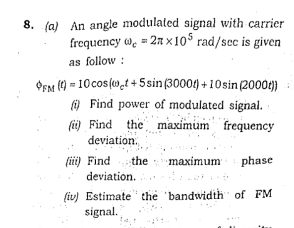 8. (a) An angle modulated signal with carrier
frequency w. = 2n x 10° rad/sec is given
as follow :
OpM () = 10cos (w̟t +5sin(3000t) +10sin (2000t)}:
(i) Find power of modulated signal.
fii) Find the maximum frequency
deviation.
(iii) Find
deviation. ..
maximum phase
(iv) Estimate the bandwidth of FM
signal.
