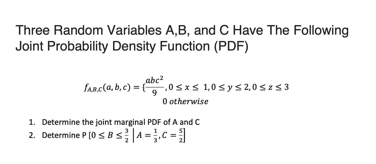 Three Random Variables A,B, and C Have The Following
Joint Probability Density Function (PDF)
faB,c(a, b, c) = {-
abc²
-,0 <x< 1,0 < y < 2,0 < z < 3
9.
O otherwise
1. Determine the joint marginal PDF of A and C
3
2. Determine P [0 < B<A = ,C = |
