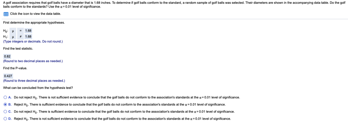 A golf association requires that golf balls have a diameter that is 1.68 inches. To determine if golf balls conform to the standard, a random sample of golf balls was selected. Their diameters are shown in the accompanying data table. Do the golf
balls conform to the standards? Use the a = 0.01 level of significance.
E Click the icon to view the data table.
First determine the appropriate hypotheses.
Ho: H
= 1.68
* 1.68
(Type integers or decimals. Do not round.)
Find the test statistic.
0.82
(Round to two decimal places as needed.)
Find the P-value.
0.427
(Round to three decimal places as needed.)
What can be concluded from the hypothesis test?
O A. Do not reject Ho. There is not sufficient evidence to conclude that the golf balls do not conform to the association's standards at the a = 0.01 level of significance.
O B. Reject Hn. There is sufficient evidence to conclude that the golf balls do not conform to the association's standards at the a = 0.01 level of significance.
OC. Do not reject Hn. There is sufficient evidence to conclude that the golf balls do not conform to the association's standards at the a = 0.01 level of significance.
O D. Reject Ho. There is not sufficient evidence to conclude that the golf balls do not conform to the association's standards at the a = 0.01 level of significance.
