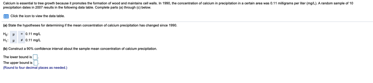 Calcium is essential to tree growth because it promotes the formation of wood and maintains cell walls. In 1990, the concentration of calcium in precipitation in a certain area was 0.11 milligrams per liter (mg/L). A random sample of 10
precipitation dates in 2007 results in the following data table. Complete parts (a) through (c) below.
E Click the icon to view the data table.
(a) State the hypotheses for determining if the mean concentration of calcium precipitation has changed since 1990.
Họ: H
= 0.11 mg/L
H1: H
* 0.11 mg/L
(b) Construct a 90% confidence interval about the sample mean concentration of calcium precipitation.
The lower bound is
The upper bound is
(Round to four decimal places as needed.)
