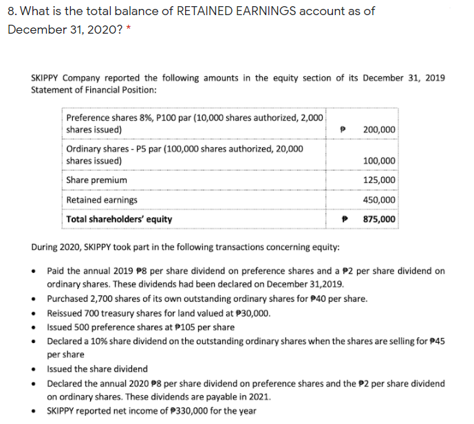 8. What is the total balance of RETAINED EARNINGS account as of
December 31, 2020? *
SKIPPY Company reported the following amounts in the equity section of its December 31, 2019
Statement of Financial Position:
Preference shares 8%, P100 par (10,000 shares authorized, 2,000
shares issued)
200,000
Ordinary shares - P5 par (100,000 shares authorized, 20,000
shares issued)
100,000
Share premium
125,000
Retained earnings
450,000
Total shareholders' equity
P 875,000
During 2020, SKIPPY took part in the following transactions concerning equity:
Paid the annual 2019 P8 per share dividend on preference shares and a P2 per share dividend on
ordinary shares. These dividends had been declared on December 31,2019.
• Purchased 2,700 shares of its own outstanding ordinary shares for P40 per share.
• Reissued 700 treasury shares for land valued at P30,000.
• Issued 500 preference shares at P105 per share
• Declared a 10% share dividend on the outstanding ordinary shares when the shares are selling for P45
per share
• Issued the share dividend
• Declared the annual 2020 P8 per share dividend on preference shares and the P2 per share dividend
on ordinary shares. These dividends are payable in 2021.
• SKIPPY reported net income of P330,000 for the year

