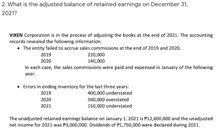 2. What is the adjusted balance of retained earnings on December 31,
2021?
VIXEN Corporation is in the process of adjusting the books at the end of 2021. The accounting
records revealed the following information:
• The entity failed to accrue sales commissions at the end of 2019 and 2020.
2019
220,000
2020
140,000
In each case, the sales commissions were paid and expensed in January of the following
year.
• Errors in ending inventory for the last three years:
400,000 understated
2019
540,000 overstated
150,000 understated
2020
2021
The unadjusted retained earnings balance on January 1, 2021 is P12,600,000 and the unadjusted
net income for 2021 was P3,000,000. Dividends of P1,750,000 were declared during 2021.
