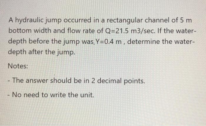 A hydraulic jump occurred in a rectangular channel of 5 m
bottom width and flow rate of Q=21.5 m3/sec. If the water-
depth before the jump was, Y=0.4 m , determine the water-
depth after the jump.
Notes:
The answer should be in 2 decimal points.
- No need to write the unit.
