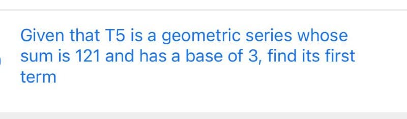 Given that T5 is a geometric series whose
sum is 121 and has a base of 3, find its first
term
