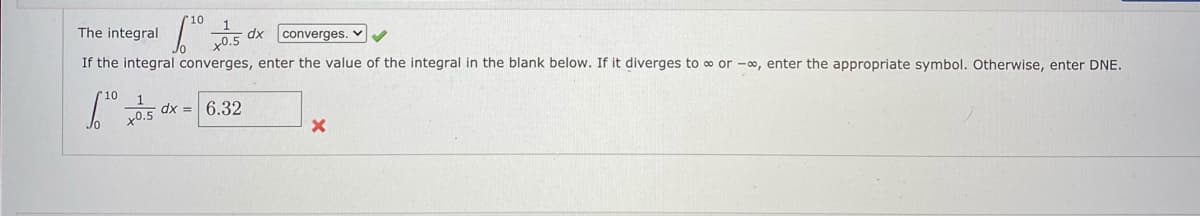 05 dx converges.
The integral
If the integral converges, enter the value of the integral in the blank below. If it diverges to o or –∞, enter the appropriate symbol. Otherwise, enter DNE.
10
dx = 6.32
x0.5
