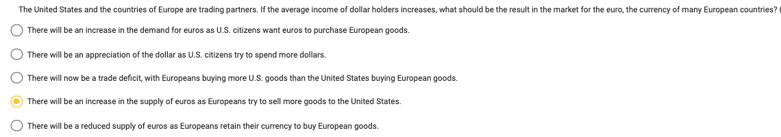 The United States and the countries of Europe are trading partners. If the average income of dollar holders increases, what should be the result in the market for the euro, the currency of many European countries?
There will be an increase in the demand for euros as U.S. citizens want euros to purchase European goods.
There will be an appreciation of the dollar as U.S. citizens try to spend more dollars.
There will now be a trade deficit, with Europeans buying more U.S. goods than the United States buying European goods.
There will be an increase in the supply of euros as Europeans try to sell more goods to the United States.
There will be a reduced supply of euros as Europeans retain their currency to buy European goods.