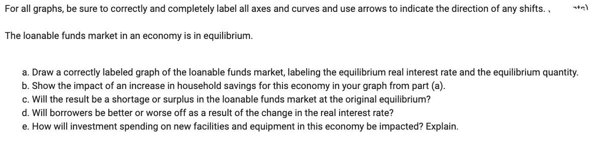 For all graphs, be sure to correctly and completely label all axes and curves and use arrows to indicate the direction of any shifts.. nta)
The loanable funds market in an economy is in equilibrium.
a. Draw a correctly labeled graph of the loanable funds market, labeling the equilibrium real interest rate and the equilibrium quantity.
b. Show the impact of an increase in household savings for this economy in your graph from part (a).
c. Will the result be a shortage or surplus in the loanable funds market at the original equilibrium?
d. Will borrowers be better or worse off as a result of the change in the real interest rate?
e. How will investment spending on new facilities and equipment in this economy be impacted? Explain.
