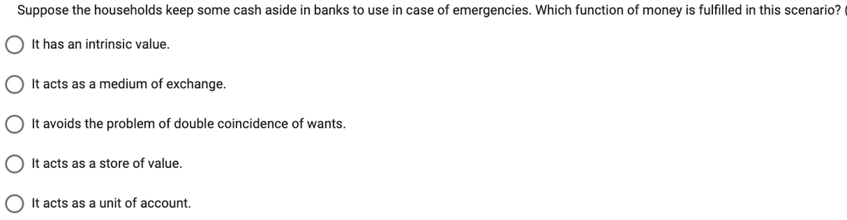 Suppose the households keep some cash aside in banks to use in case of emergencies. Which function of money is fulfilled in this scenario?
It has an intrinsic value.
It acts as a medium of exchange.
It avoids the problem of double coincidence of wants.
It acts as a store of value.
It acts as a unit of account.
