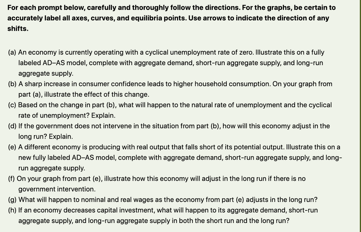 For each prompt below, carefully and thoroughly follow the directions. For the graphs, be certain to
accurately label all axes, curves, and equilibria points. Use arrows to indicate the direction of any
shifts.
(a) An economy is currently operating with a cyclical unemployment rate of zero. Illustrate this on a fully
labeled AD-AS model, complete with aggregate demand, short-run aggregate supply, and long-run
aggregate supply.
(b) A sharp increase in consumer confidence leads to higher household consumption. On your graph from
part (a), illustrate the effect of this change.
(c) Based on the change in part (b), what will happen to the natural rate of unemployment and the cyclical
rate of unemployment? Explain.
(d) If the government does not intervene in the situation from part (b), how will this economy adjust in the
long run? Explain.
(e) A different economy is producing with real output that falls short of its potential output. Illustrate this on a
new fully labeled AD-AS model, complete with aggregate demand, short-run aggregate supply, and long-
run aggregate supply.
(f) On your graph from part (e), illustrate how this economy will adjust in the long run if there is no
government intervention.
(g) What will happen to nominal and real wages as the economy from part (e) adjusts in the long run?
(h) If an economy decreases capital investment, what will happen to its aggregate demand, short-run
aggregate supply, and long-run aggregate supply in both the short run and the long run?